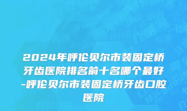 2024年呼伦贝尔市装固定桥牙齿医院排名前十名哪个最好-呼伦贝尔市装固定桥牙齿口腔医院