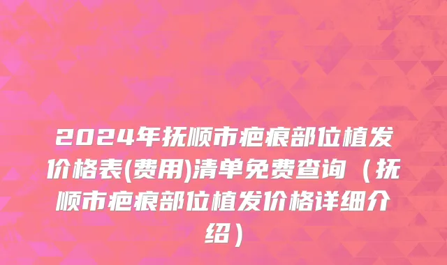 2024年抚顺市疤痕部位植发价格表(费用)清单免费查询（抚顺市疤痕部位植发价格详细介绍）
