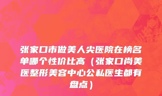 张家口市做美人尖医院在榜名单哪个性价比高（张家口尚美医整形美容中心公私医生都有盘点）