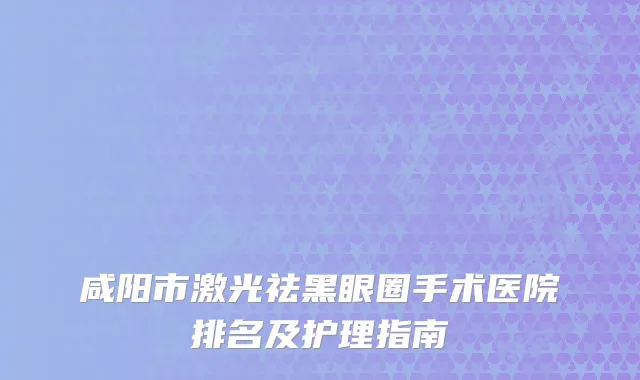 咸阳市激光祛黑眼圈手术医院排名及护理指南