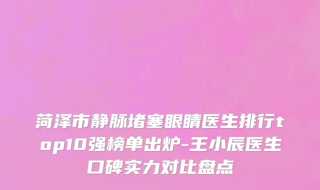 菏泽市静脉堵塞眼睛医生排行top10强榜单出炉-王小辰医生口碑实力对比盘点