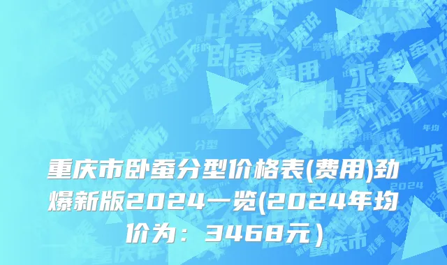 重庆市卧蚕分型价格表(费用)劲爆新版2024一览(2024年均价为：3468元）