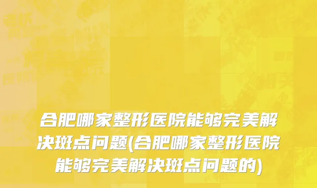合肥哪家整形医院能够完美解决斑点问题(合肥哪家整形医院能够完美解决斑点问题的)