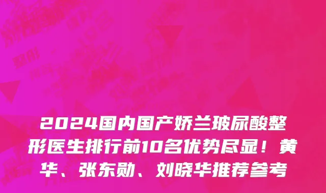 2024国内国产娇兰玻尿酸整形医生排行前10名优势尽显!黄华、张东勋、刘晓华推荐参考