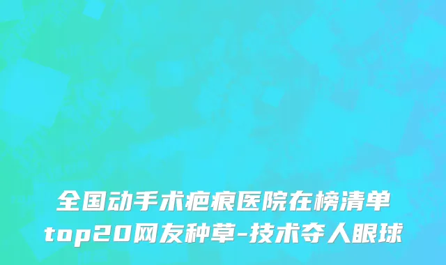 全国动手术疤痕医院在榜清单top20网友种草-技术夺人眼球