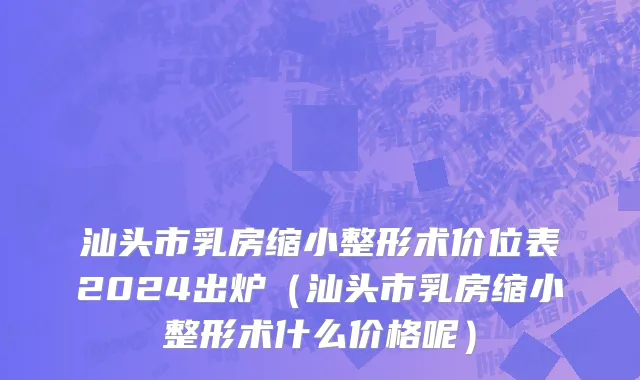 汕头市乳房缩小整形术价位表2024出炉（汕头市乳房缩小整形术什么价格呢）