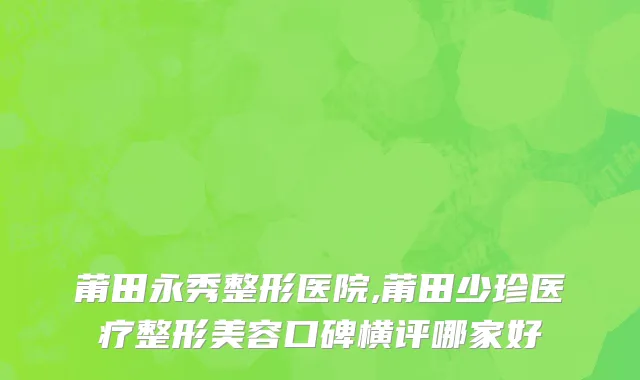 莆田永秀整形医院,莆田少珍医疗整形美容口碑横评哪家好