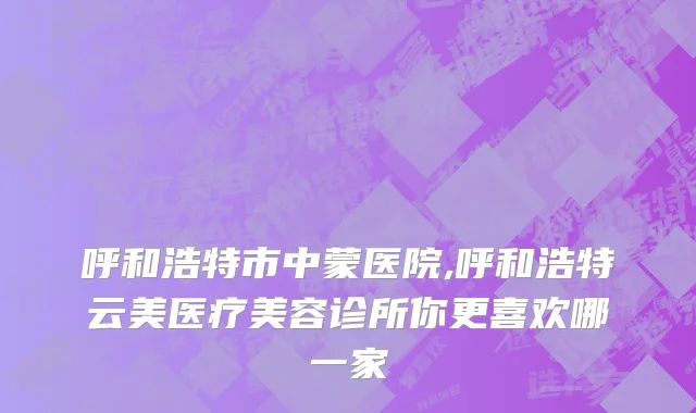 呼和浩特市中蒙医院,呼和浩特云美医疗美容诊所你更喜欢哪一家
