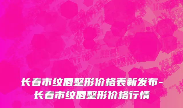 长春市纹唇整形价格表新发布-长春市纹唇整形价格行情