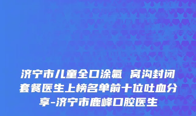 济宁市儿童全口涂氟 窝沟封闭套餐医生上榜名单前十位吐血分享-济宁市鹿峰口腔医生