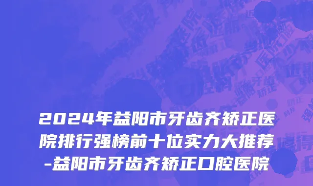 2024年益阳市牙齿齐矫正医院排行强榜前十位实力大推荐-益阳市牙齿齐矫正口腔医院