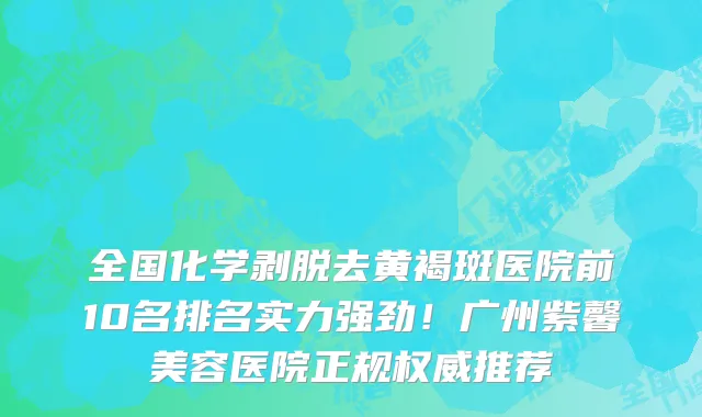 全国化学剥脱去黄褐斑医院前10名排名实力强劲!广州紫馨美容医院正规权威推荐