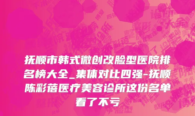 抚顺市韩式微创改脸型医院排名榜大全_集体对比四强-抚顺陈彩蓓医疗美容诊所这份名单看了不亏
