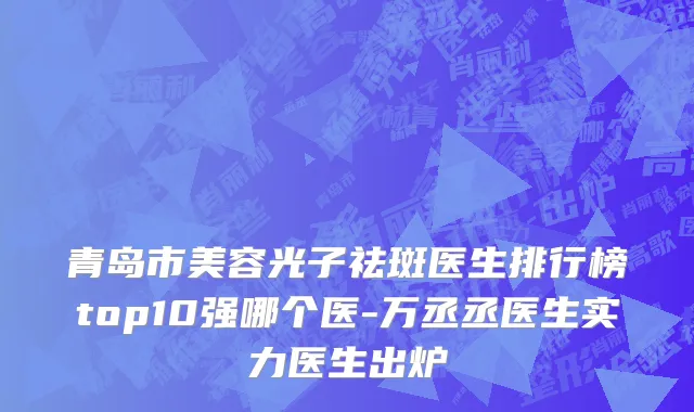 青岛市美容光子祛斑医生排行榜top10强哪个医-万丞丞医生实力医生出炉