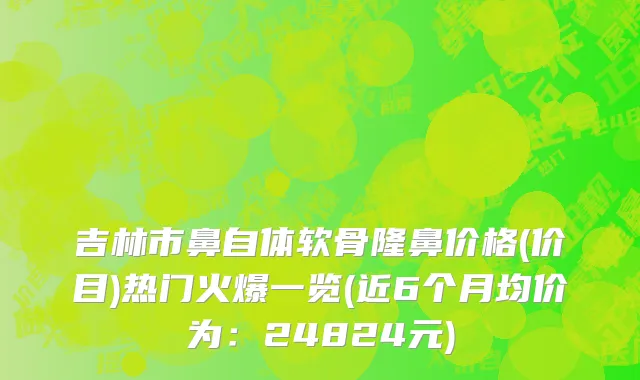 吉林市鼻自体软骨隆鼻价格(价目)热门火爆一览(近6个月均价为：24824元)