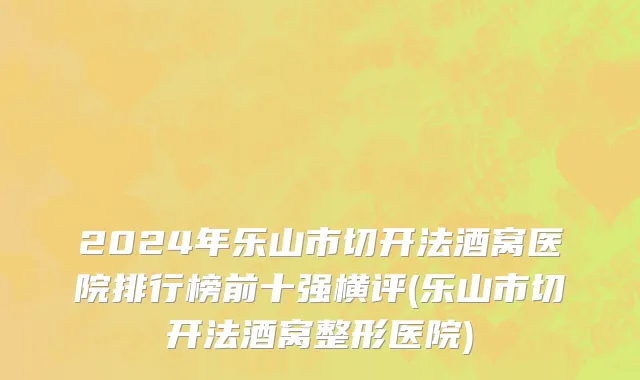 2024年乐山市切开法酒窝医院排行榜前十强横评(乐山市切开法酒窝整形医院)