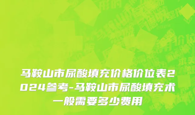 马鞍山市尿酸填充价格价位表2024参考-马鞍山市尿酸填充术一般需要多少费用
