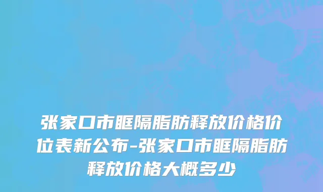 张家口市眶隔脂肪释放价格价位表新公布-张家口市眶隔脂肪释放价格大概多少