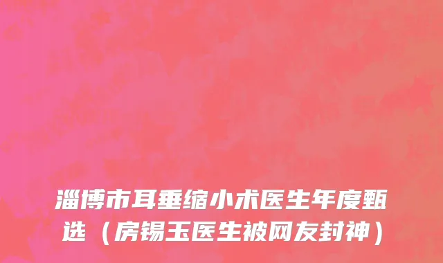 淄博市耳垂缩小术医生年度甄选（房锡玉医生被网友封神）