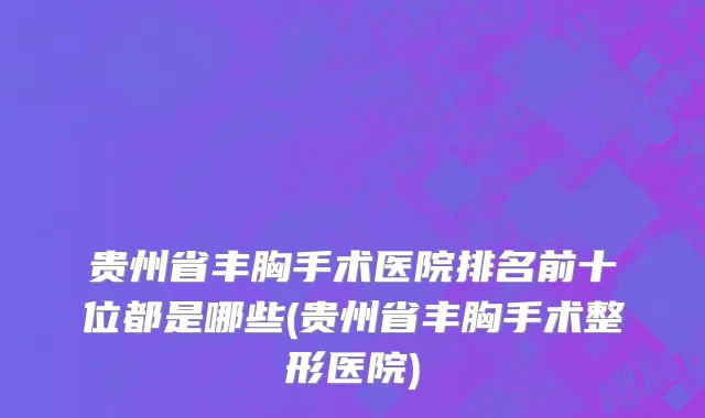 贵州省丰胸手术医院排名前十位都是哪些(贵州省丰胸手术整形医院)