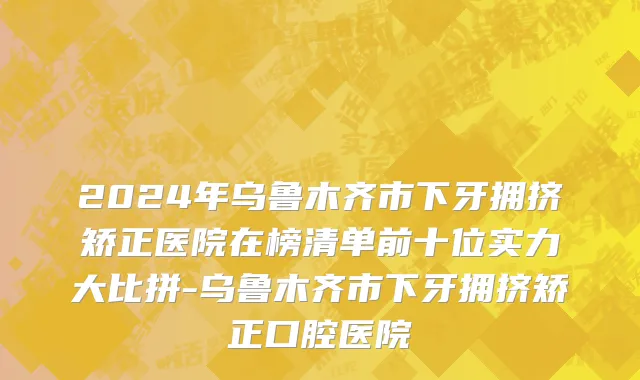 2024年乌鲁木齐市下牙拥挤矫正医院在榜清单前十位实力大比拼-乌鲁木齐市下牙拥挤矫正口腔医院