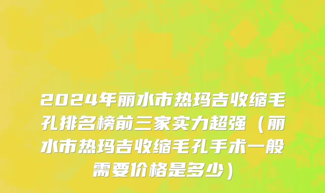 2024年丽水市热玛吉收缩毛孔排名榜前三家实力超强（丽水市热玛吉收缩毛孔手术一般需要价格是多少）