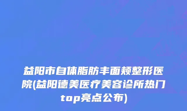 益阳市自体脂肪丰面颊整形医院(益阳德美医疗美容诊所热门top亮点公布)