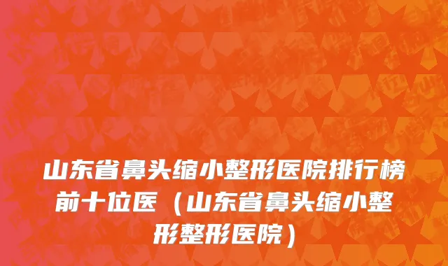 山东省鼻头缩小整形医院排行榜前十位医（山东省鼻头缩小整形整形医院）