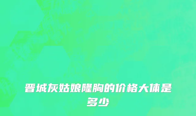 晋城灰姑娘隆胸的价格大体是多少