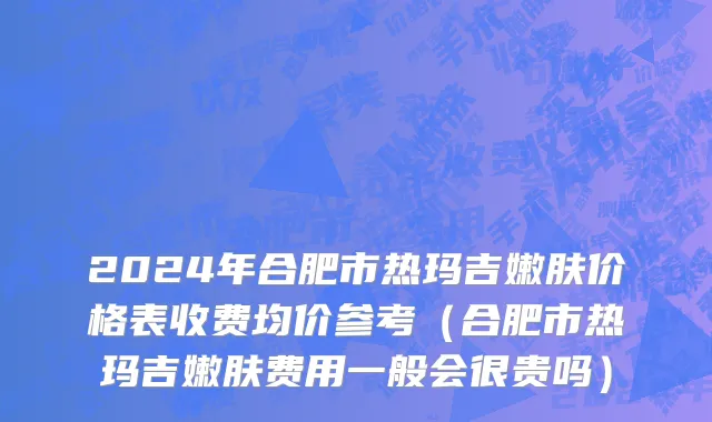 2024年合肥市热玛吉嫩肤价格表收费均价参考（合肥市热玛吉嫩肤费用一般会很贵吗）