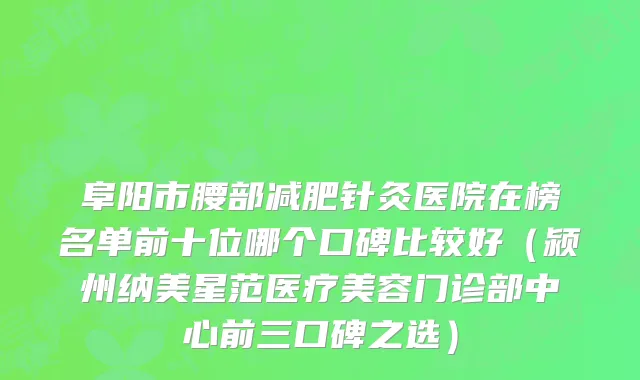 阜阳市腰部减肥针灸医院在榜名单前十位哪个口碑比较好（颍州纳美星范医疗美容门诊部中心前三口碑之选）