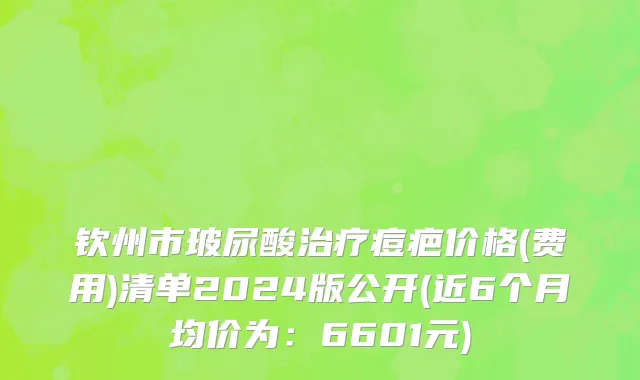 钦州市玻尿酸治疗痘疤价格(费用)清单2024版公开(近6个月均价为：6601元)