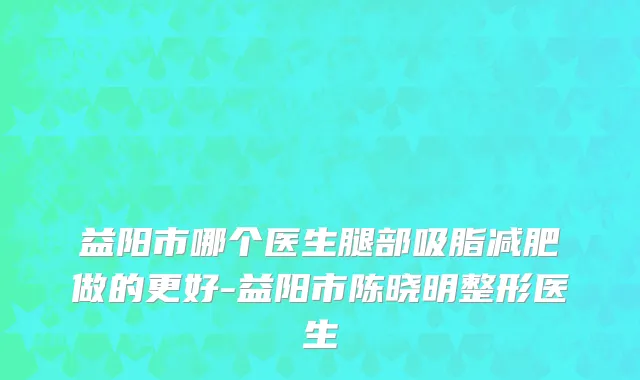 益阳市哪个医生腿部吸脂减肥做的更好-益阳市陈晓明整形医生