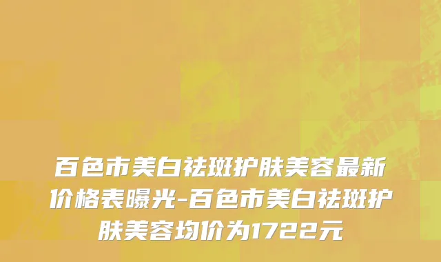 百色市美白祛斑护肤美容最新价格表曝光-百色市美白祛斑护肤美容均价为1722元