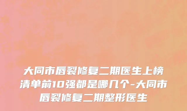 大同市唇裂修复二期医生上榜清单前10强都是哪几个-大同市唇裂修复二期整形医生