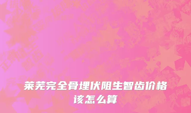 莱芜完全骨埋伏阻生智齿价格该怎么算