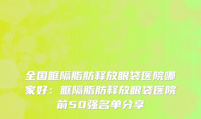 全国眶隔脂肪释放眼袋医院哪家好：眶隔脂肪释放眼袋医院前50强名单分享