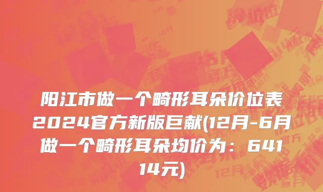 阳江市做一个畸形耳朵价位表2024官方新版巨献(12月-6月做一个畸形耳朵均价为：64114元)