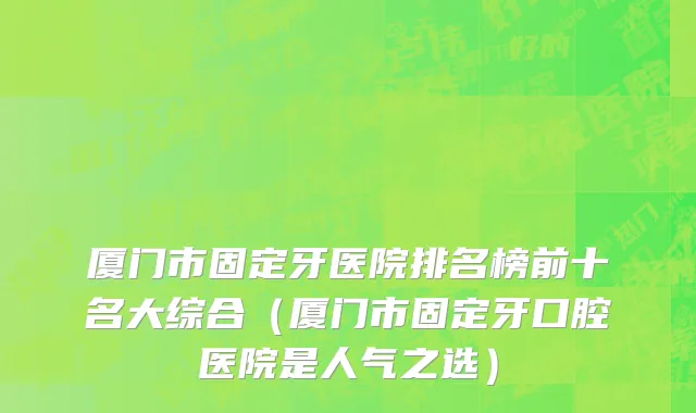 厦门市固定牙医院排名榜前十名大综合（厦门市固定牙口腔医院是人气之选）