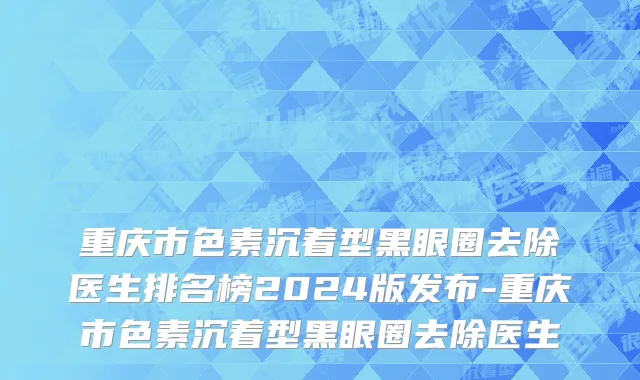 重庆市色素沉着型黑眼圈去除医生排名榜2024版发布-重庆市色素沉着型黑眼圈去除医生