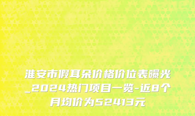 淮安市假耳朵价格价位表曝光_2024热门项目一览-近8个月均价为52413元