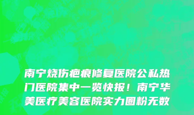 南宁烧伤疤痕修复医院公私热门医院集中一览快报!南宁华美医疗美容医院实力圈粉无数