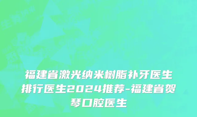 福建省激光纳米树脂补牙医生排行医生2024推荐-福建省贺琴口腔医生
