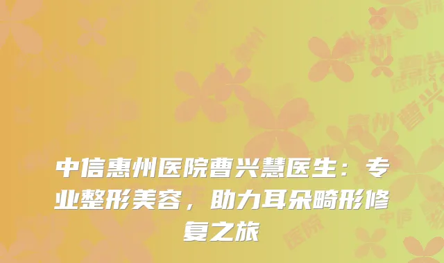 中信惠州医院曹兴慧医生：专业整形美容，助力耳朵畸形修复之旅