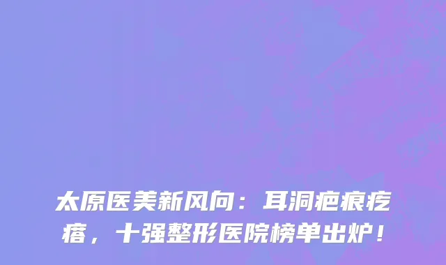 太原医美新风向:耳洞疤痕疙瘩,十强整形医院榜单出炉!