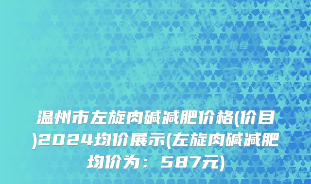 温州市左旋肉碱减肥价格(价目)2024均价展示(左旋肉碱减肥均价为：587元)