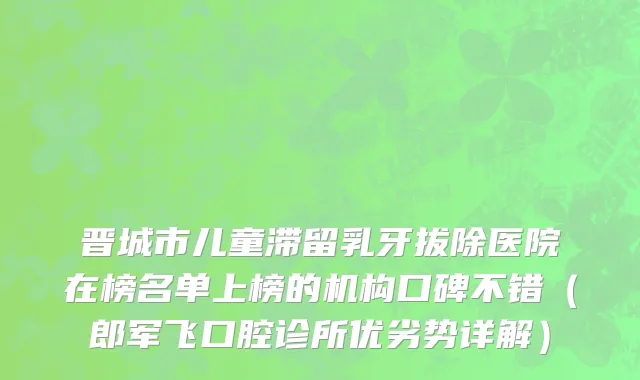 晋城市儿童滞留乳牙拔除医院在榜名单上榜的机构口碑不错（郎军飞口腔诊所优劣势详解）