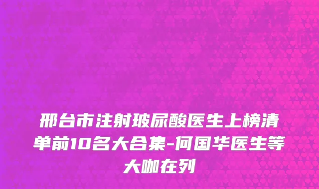 邢台市注射玻尿酸医生上榜清单前10名大合集-何国华医生等大咖在列