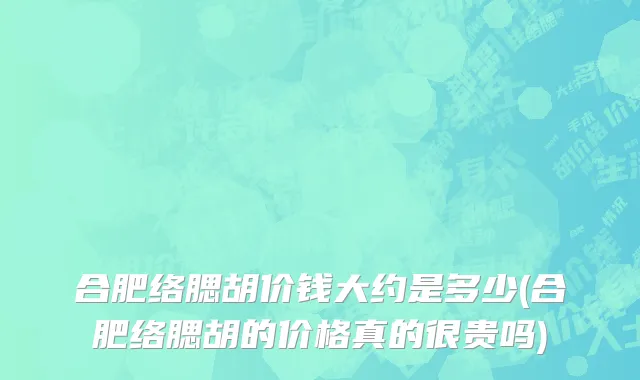 合肥络腮胡价钱大约是多少(合肥络腮胡的价格真的很贵吗)