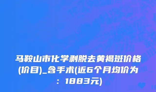 马鞍山市化学剥脱去黄褐斑价格(价目)_含手术(近6个月均价为：1883元)